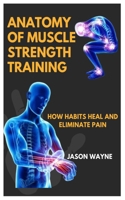 ANATOMY OF MUSCLE STRENGTH TRAINING: How Habits Heal And Eliminate Pain B0DZX6QFS5 Book Cover