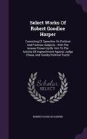 Select Works of Robert Goodloe Harper: Consisting of Speeches on Political and Forensic Subjects : With the Answer Drawn up by Him to the Articles of ... Judge Chase, and Sundry Political Tracts 1348120541 Book Cover