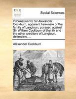 Information for Sir Alexander Cockburn, Apparent Heir-male of the Family of Langtoun, Pursuer, Against Sir William Cockburn of That ilk and the Other Creditors of Langtoun, Defenders. 1140905732 Book Cover