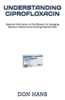 UNDERSTANDING CIPROFLOXACIN: Essential Information on Ciprofloxacin for Managing Bacterial Infections and Avoiding Potential Risks B0DYYKJ49N Book Cover