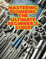 Mastering Plumbing: The Ultimate Beginner's Guide: 1. Learn Essential Skills, Tools, and Techniques for Home & Professional Plumbing B0DYH7QB16 Book Cover