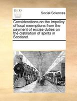 Considerations On The Impolicy Of Local Exemptions From The Payment Of Excise Duties On The Distillation Of Spirits In Scotland 1173648925 Book Cover