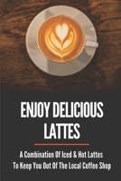 Enjoy Delicious Lattes: A Combination Of Iced & Hot Lattes To Keep You Out Of The Local Coffee Shop: How To Make Latte At Home B099BWRMNP Book Cover