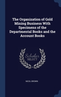 The Organization of Gold Mining Business With Specimens of the Departmental Books and the Account Books 1297896599 Book Cover