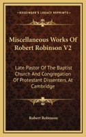 Miscellaneous Works Of Robert Robinson V2: Late Pastor Of The Baptist Church And Congregation Of Protestant Dissenters, At Cambridge 0548299706 Book Cover
