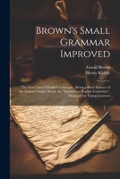 Brown's Small Grammar Improved: The First Lines of English Grammar: Being a Brief Abstract of the Author's Larger Work, the Institutes of English Gra 1022534696 Book Cover