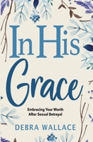 In His Grace: Embracing Your Worth After Sexual Betrayal B0BBQ9YKW1 Book Cover
