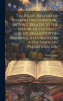 The Right Method of Interpreting Scripture, in What Relates to the Nature of the Deity, and His Dealings With Mankind, Illustrated in a Discourse on Predestination 102094255X Book Cover