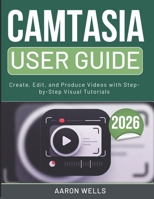 CAMTASIA USER GUIDE 2026: Create, Edit, and Produce Videos with Step-by-Step Visual Tutorials B0GX6TSC2C Book Cover