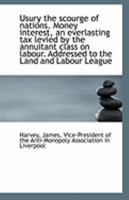 Usury the Scourge of Nations: Money Interest, an Everlasting Tax Levied by the Annuitant Class on Labour; Addressed to the Land and Labour League (Classic Reprint) 1177068435 Book Cover