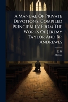 A Manual Of Private Devotions, Compiled Principally From The Works Of Jeremy Taylor And Bp. Andrewes 1246466287 Book Cover