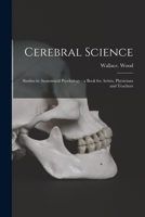 Cerebral Science Studies in Anatomical Psychology: A Book for Artists, Physicians and Teachers (Classic Reprint) 1014937604 Book Cover