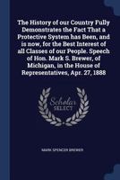The History of our Country Fully Demonstrates the Fact That a Protective System has Been, and is now, for the Best Interest of all Classes of our ... the House of Representatives, Apr. 27, 1888 1019188308 Book Cover