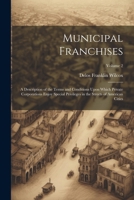 Municipal Franchises: A Description of the Terms and Conditions Upon Which Private Corporations Enjoy Special Privileges in the Streets of American Cities; Volume 2 1022759353 Book Cover