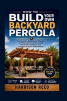 HOW TO BUILD YOUR OWN BACKYARD PERGOLA: Plan Smarter, Avoid Costly Mistakes, and Finish with Confidence Using Proven DIY Techniques and Standard & Metric Measurements B0H9HRM8NH Book Cover