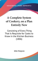 A Complete System Of Cookery, On A Plan Entirely New: Consisting Of Every Thing That Is Requisite For Cooks To Know In The Kitchen Business 1120113350 Book Cover
