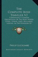 The Complete Irish Traveler V2: Containing A General Description Of The Most Noted Cities, Towns, Seats, Buildings, Loughs, In The Kingdom Of Ireland 1165105241 Book Cover