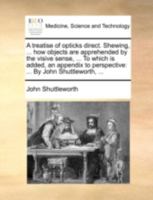 A treatise of opticks direct. Shewing, ... how objects are apprehended by the visive sense, ... To which is added, an appendix to perspective: ... By John Shuttleworth, ... 114074111X Book Cover