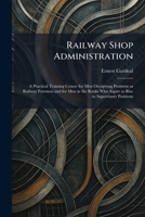 Railway Shop Administration: A Practical Training Course for Men Occupying Positions as Railway Foremen and for Men in the Ranks Who Aspire to Rise to Supervisory Positions 1025942019 Book Cover