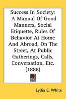 Success In Society: A Manual Of Good Manners, Social Etiquette, Rules Of Behavior At Home And Abroad, On The Street, At Public Gatherings, Calls, Conversation, Etc. (1888) 143721830X Book Cover