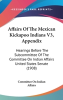 Affairs Of The Mexican Kickapoo Indians V3, Appendix: Hearings Before The Subcommittee Of The Committee On Indian Affairs United States Senate 1164560948 Book Cover