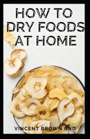 HOW TO DRY FOODS AT HOME: Easy and Effective Guide to Dry Food at Home B08VYBPNZ6 Book Cover