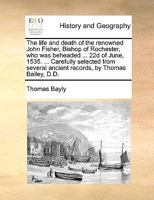 The life and death of the renowned John Fisher, Bishop of Rochester, who was beheaded ... 22d of June, 1535. ... Carefully selected from several ... by Thomas Bailey, D.D. The third edition. 1140960504 Book Cover