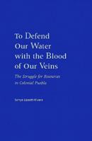 To Defend Our Water With the Blood of Our Veins: The Struggle for Resources in Colonial Puebla 0826320341 Book Cover