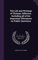 The Life And Writings Of Thomas Jefferson: Including All Of His Important Utterances On Public Questions... 0548642508 Book Cover