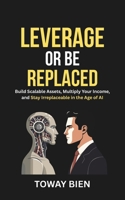 Leverage or Be Replaced: Build Scalable Assets, Multiply Your Income, and Stay Irreplaceable in the Age of AI B0GQPD9LDF Book Cover