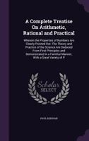 A Complete Treatise on Arithmetic, Rational and Practical: Wherein the Properties of Numbers Are Clearly Pointed Out: The Theory and Practice of the Science Are Deduced from First Principles and Demon 1358056803 Book Cover