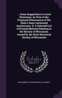 ... Some Suggestions to Local Historians, in View of the Proposed Observances of the State's Semi-centennial Anniversary. II. A Selected List of ... the State Historical Society of Wisconsin... 117939738X Book Cover