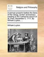 A sermon preach'd before the Sons of the Clergy, at their anniversary meeting in the Cathedral-church of St. Paul, December 5, 1717. By William Lupton, ... 1170479839 Book Cover
