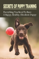 Secrets Of Puppy Training: Everything You Need To Have A Happy, Healthy, Obedient Puppy: Puppy Training Tips For New Owners B09BGKJPNN Book Cover