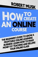 How to Create an Online Course: The Beginner's Guide to Grow a Profitable Online Learning Business. Learn how to Make Money by Teaching and Selling your Online Class B08HTM697N Book Cover