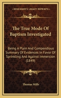 The True Mode Of Baptism Investigated: Being A Plain And Compendious Summary Of Evidences In Favor Of Sprinkling And Against Immersion 1165144700 Book Cover