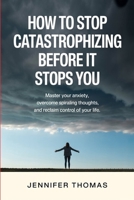 How to Stop Catastrophizing Before It Stops You: Master Your Anxiety, Overcome Spiraling Thoughts, and Reclaim Control of Your Life B0HH7Q672S Book Cover