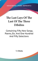 The Last Lays Of The Last Of The Three Dibdins: Containing Fifty New Songs, Poems, Etc. And One Hundred And Fifty Selections 0548303037 Book Cover