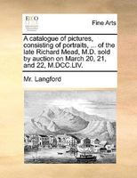 A catalogue of pictures, consisting of portraits, ... of the late Richard Mead, M.D. sold by auction on March 20, 21, and 22, M.DCC.LIV. 1170438814 Book Cover