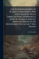 Los Esterminadores, Ó, Planes Combinados Por Los Enemigos De La Libertad Para Dominar La Especie Humana, Bajo El Mentido Pretesto De Defensores Del Altar Y Del Trono 1178943437 Book Cover