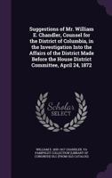 Suggestions of Mr. William E. Chandler, Counsel for the District of Columbia, in the Investigation Into the Affairs of the District Made Before the House District Committee, April 24, 1872 1359387307 Book Cover