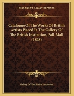 Catalogue Of The Works Of British Artists Placed In The Gallery Of The British Institution, Pall-Mall 1169513778 Book Cover