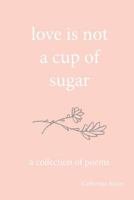 Love Is Not a Cup of Sugar: A Collection of Poems 1539356612 Book Cover