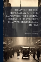 Formation of the Bonus Army and the Employment of Federal Troops for Its Eviction From Washington, D.C., in 1932 1025115201 Book Cover
