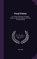 Vocal Poetry: Or, a Select Collection of English Songs. to Which Is Prefixed, an Essay on Song Writing 1340749874 Book Cover