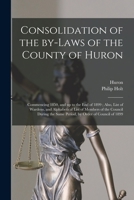 Consolidation of the By-laws of the County of Huron [microform]: Commencing 1850, and up to the End of 1899; Also, List of Wardens, and Alphabetical ... the Same Period, by Order of Council of 1899 1015264107 Book Cover