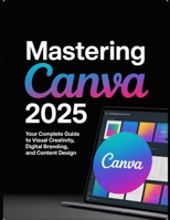 Mastering Canva 2025: Your Complete Guide to Visual Creativity, Digital Branding, and Content Design B0FGW1HSWM Book Cover