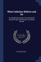 What Catholics Believe and Do: Or, Simple Instructions Concerning the Church's Faith and Practice / By Arthur Ritchie 137273712X Book Cover