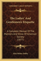 The Ladies' And Gentlemen's Etiquette: A Complete Manual Of The Manners And Dress Of American Society. Containing Forms Of Letters, Invitations, Acceptances And Regrets. With A Copious Index 1164189581 Book Cover