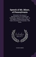 Speech of Mr. Miner, of Pennsylvania: Delivered in the House of Representatives, on Tuesday and Wednesday, January 6 and 7, 1829: on the Subject of Slavery and the Slave Trade in the District of Colum 1359382100 Book Cover